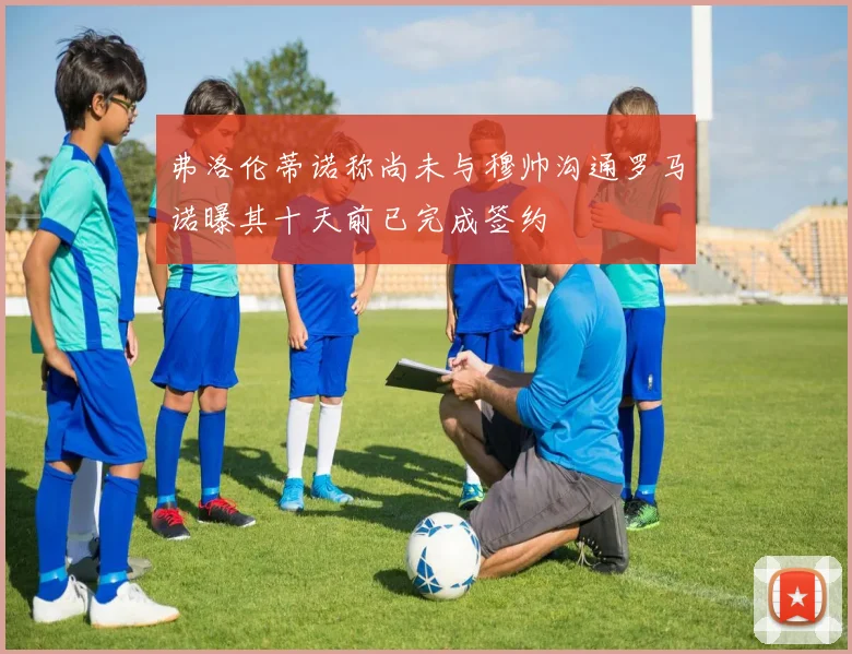 弗洛伦蒂诺称尚未与穆帅沟通罗马诺曝其十天前已完成签约
